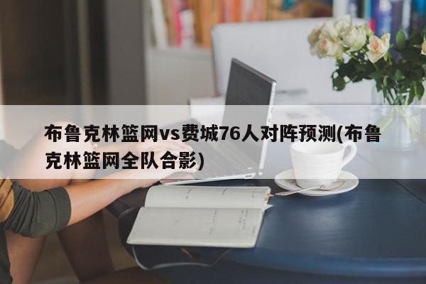 布鲁克林篮网vs费城76人对阵预测(布鲁克林篮网全队合影)