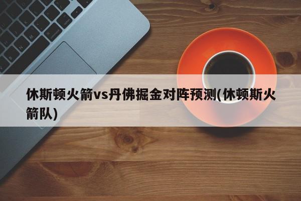 休斯顿火箭vs丹佛掘金对阵预测(休顿斯火箭队)