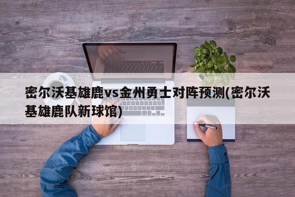 密尔沃基雄鹿vs金州勇士对阵预测(密尔沃基雄鹿队新球馆)