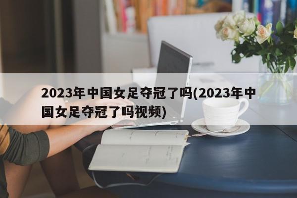 2023年中国女足夺冠了吗(2023年中国女足夺冠了吗视频)