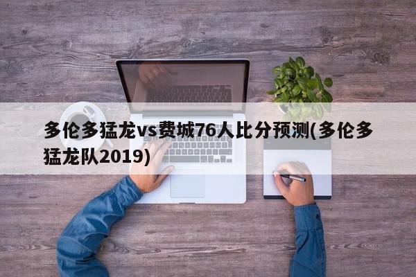 多伦多猛龙vs费城76人比分预测(多伦多猛龙队2019)