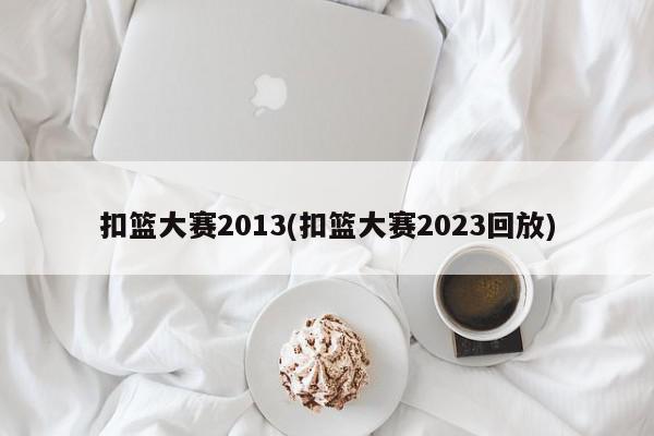 扣篮大赛2013(扣篮大赛2023回放)