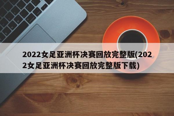 2022女足亚洲杯决赛回放完整版(2022女足亚洲杯决赛回放完整版下载)