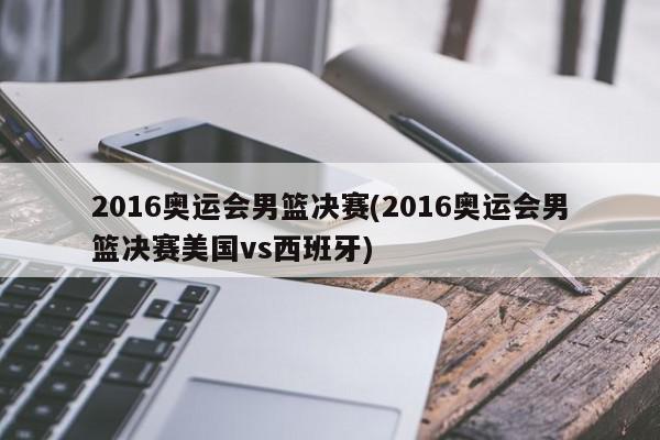 2016奥运会男篮决赛(2016奥运会男篮决赛美国vs西班牙)