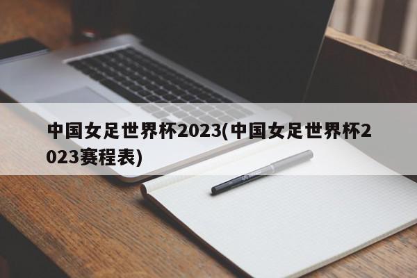 中国女足世界杯2023(中国女足世界杯2023赛程表)