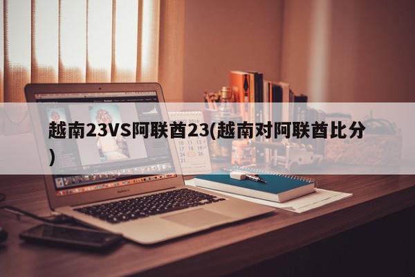 越南23VS阿联酋23(越南对阿联酋比分)