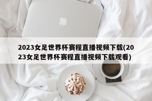 2023女足世界杯赛程直播视频下载(2023女足世界杯赛程直播视频下载观看)