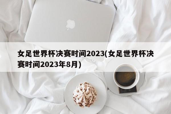 女足世界杯决赛时间2023(女足世界杯决赛时间2023年8月)