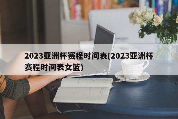 2023亚洲杯赛程时间表(2023亚洲杯赛程时间表女篮)