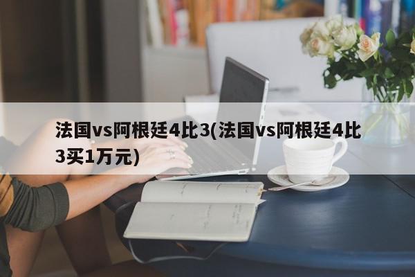 法国vs阿根廷4比3(法国vs阿根廷4比3买1万元)