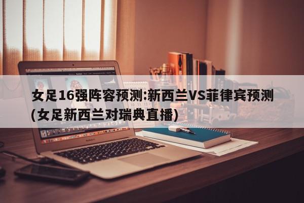 女足16强阵容预测:新西兰VS菲律宾预测(女足新西兰对瑞典直播)