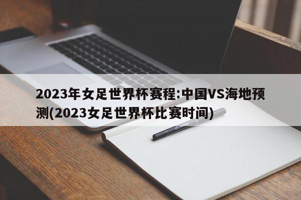 2023年女足世界杯赛程:中国VS海地预测(2023女足世界杯比赛时间)