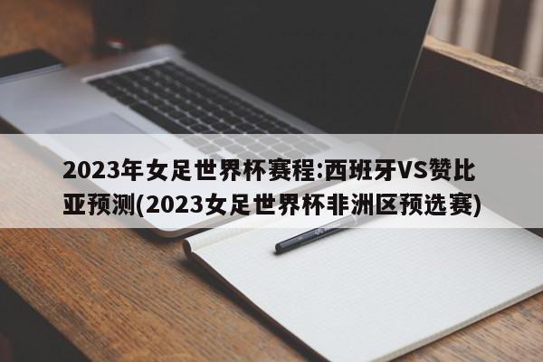 2023年女足世界杯赛程:西班牙VS赞比亚预测(2023女足世界杯非洲区预选赛)