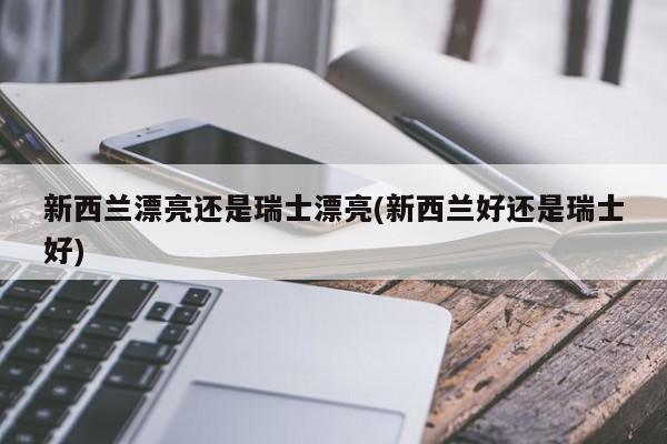 新西兰漂亮还是瑞士漂亮(新西兰好还是瑞士好)