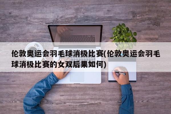 伦敦奥运会羽毛球消极比赛(伦敦奥运会羽毛球消极比赛的女双后果如何)