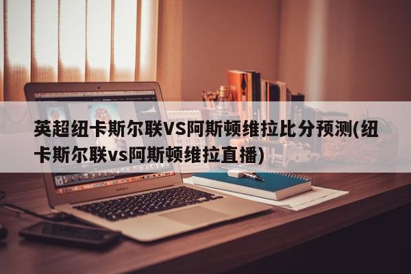 英超纽卡斯尔联VS阿斯顿维拉比分预测(纽卡斯尔联vs阿斯顿维拉直播)