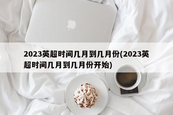 2023英超时间几月到几月份(2023英超时间几月到几月份开始)