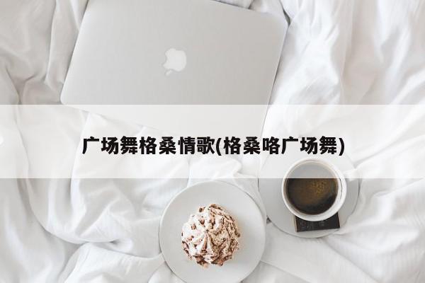 广场舞格桑情歌(格桑咯广场舞)