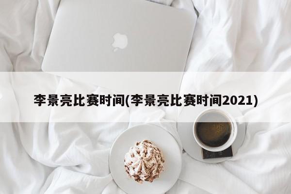 李景亮比赛时间(李景亮比赛时间2021)