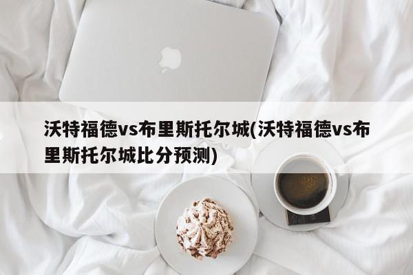 沃特福德vs布里斯托尔城(沃特福德vs布里斯托尔城比分预测)