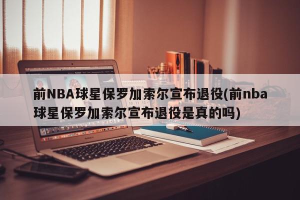 前NBA球星保罗加索尔宣布退役(前nba球星保罗加索尔宣布退役是真的吗)