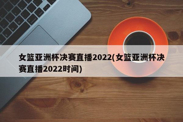 女篮亚洲杯决赛直播2022(女篮亚洲杯决赛直播2022时间)