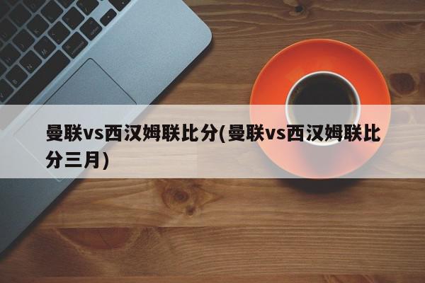 曼联vs西汉姆联比分(曼联vs西汉姆联比分三月)