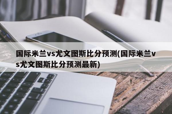 国际米兰vs尤文图斯比分预测(国际米兰vs尤文图斯比分预测最新)