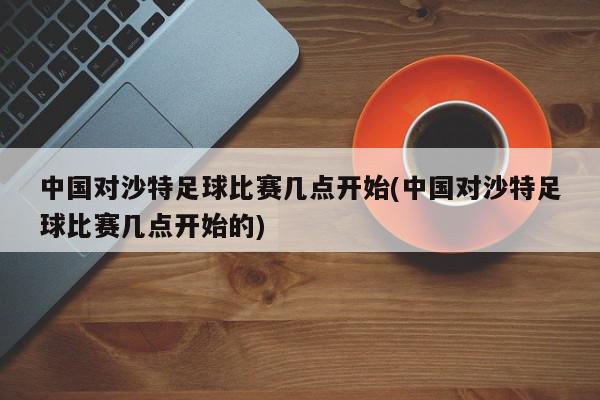 中国对沙特足球比赛几点开始(中国对沙特足球比赛几点开始的)