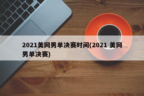 2021美网男单决赛时间(2021 美网男单决赛)