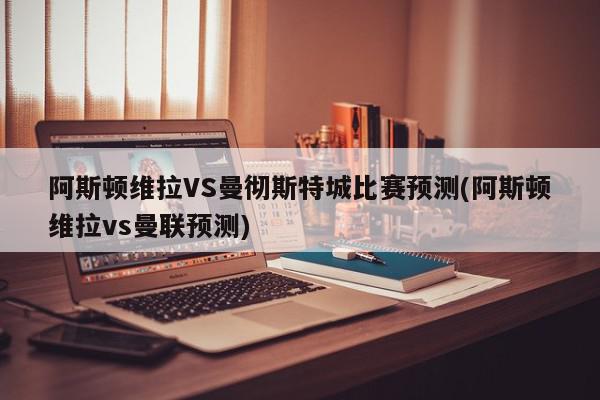 阿斯顿维拉VS曼彻斯特城比赛预测(阿斯顿维拉vs曼联预测)