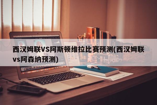 西汉姆联VS阿斯顿维拉比赛预测(西汉姆联vs阿森纳预测)