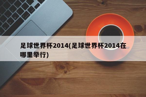 足球世界杯2014(足球世界杯2014在哪里举行)